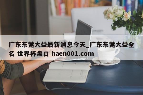 广东东莞大益最新消息今天_广东东莞大益全名 世界杯盘口 haen001.com