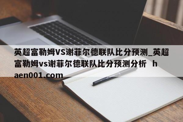 英超富勒姆VS谢菲尔德联队比分预测_英超富勒姆vs谢菲尔德联队比分预测分析 haen001.com
