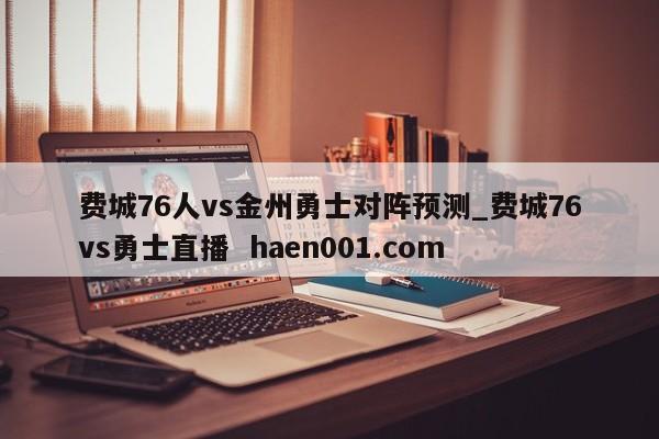 费城76人vs金州勇士对阵预测_费城76vs勇士直播 haen001.com