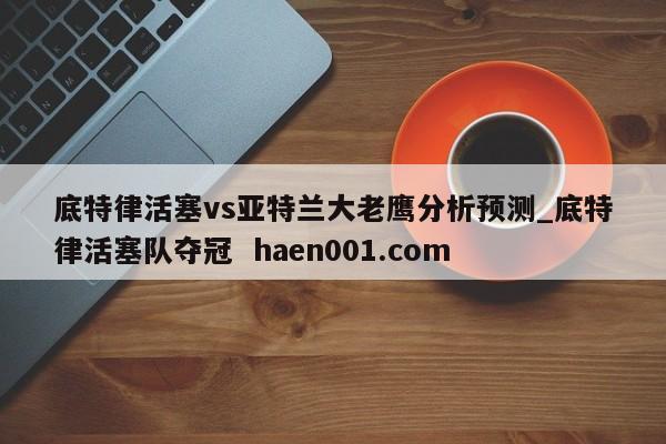 底特律活塞vs亚特兰大老鹰分析预测_底特律活塞队夺冠 haen001.com
