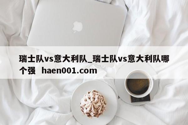瑞士队vs意大利队_瑞士队vs意大利队哪个强 haen001.com