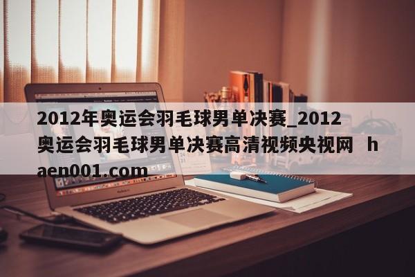 2012年奥运会羽毛球男单决赛_2012奥运会羽毛球男单决赛高清视频央视网 haen001.com
