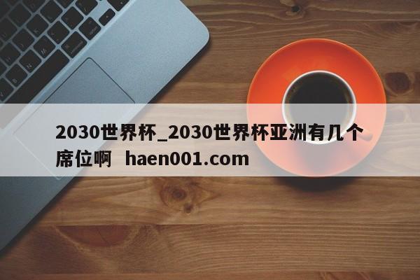 2030世界杯_2030世界杯亚洲有几个席位啊 haen001.com