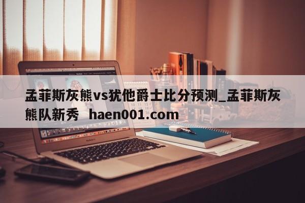 孟菲斯灰熊vs犹他爵士比分预测_孟菲斯灰熊队新秀  haen001.com