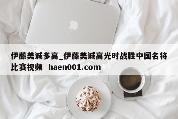 伊藤美诚多高_伊藤美诚高光时战胜中国名将比赛视频  haen001.com