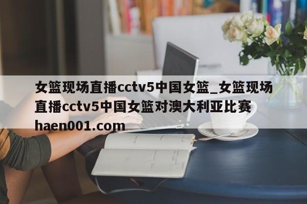 女篮现场直播cctv5中国女篮_女篮现场直播cctv5中国女篮对澳大利亚比赛 haen001.com