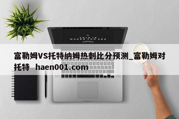 富勒姆VS托特纳姆热刺比分预测_富勒姆对托特  haen001.com