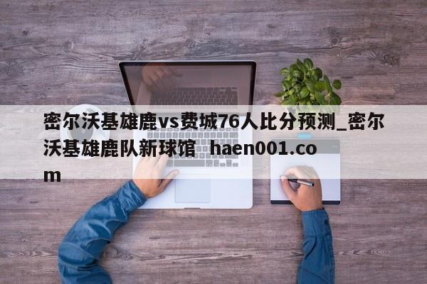 密尔沃基雄鹿vs费城76人比分预测_密尔沃基雄鹿队新球馆 haen001.com