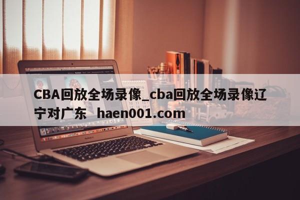 CBA回放全场录像_cba回放全场录像辽宁对广东  haen001.com