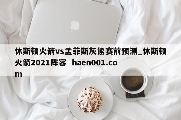 休斯顿火箭vs孟菲斯灰熊赛前预测_休斯顿火箭2021阵容  haen001.com