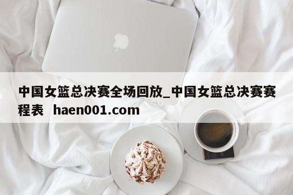 中国女篮总决赛全场回放_中国女篮总决赛赛程表  haen001.com