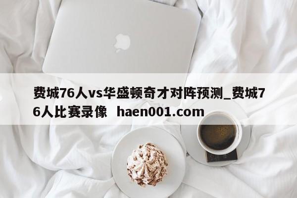 费城76人vs华盛顿奇才对阵预测_费城76人比赛录像 haen001.com