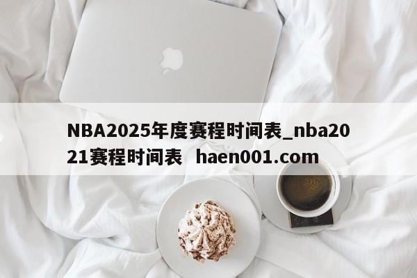 NBA2025年度赛程时间表_nba2021赛程时间表 haen001.com