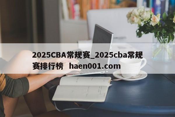 2025CBA常规赛_2025cba常规赛排行榜 haen001.com