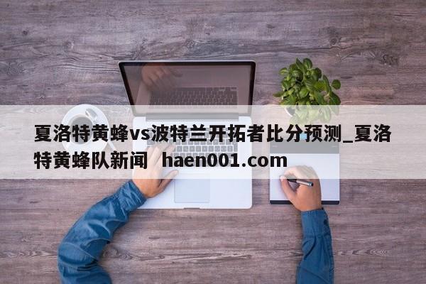 夏洛特黄蜂vs波特兰开拓者比分预测_夏洛特黄蜂队新闻 haen001.com