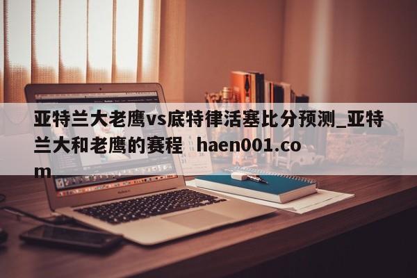 亚特兰大老鹰vs底特律活塞比分预测_亚特兰大和老鹰的赛程 haen001.com