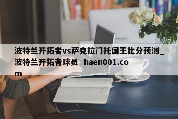 波特兰开拓者vs萨克拉门托国王比分预测_波特兰开拓者球员  haen001.com