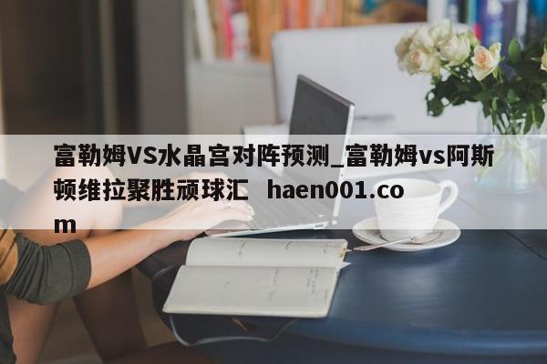 富勒姆VS水晶宫对阵预测_富勒姆vs阿斯顿维拉聚胜顽球汇  haen001.com