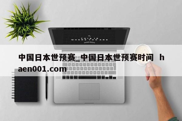 中国日本世预赛_中国日本世预赛时间  haen001.com