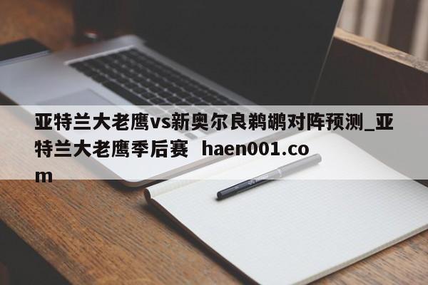 亚特兰大老鹰vs新奥尔良鹈鹕对阵预测_亚特兰大老鹰季后赛 haen001.com