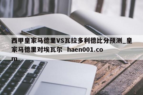 西甲皇家马德里VS瓦拉多利德比分预测_皇家马德里对埃瓦尔 haen001.com