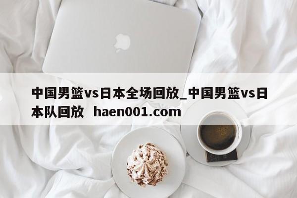 中国男篮vs日本全场回放_中国男篮vs日本队回放 haen001.com