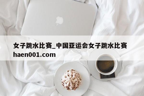 女子跳水比赛_中国亚运会女子跳水比赛 haen001.com