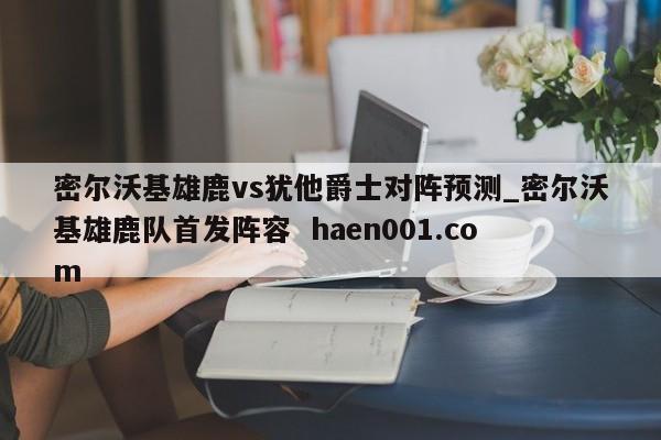 密尔沃基雄鹿vs犹他爵士对阵预测_密尔沃基雄鹿队首发阵容  haen001.com