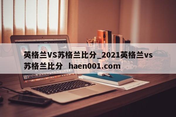 英格兰VS苏格兰比分_2021英格兰vs苏格兰比分 haen001.com