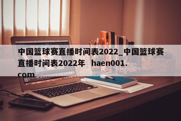 中国篮球赛直播时间表2022_中国篮球赛直播时间表2022年 haen001.com