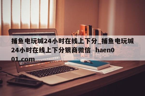 捕鱼电玩城24小时在线上下分_捕鱼电玩城24小时在线上下分银商微信  haen001.com