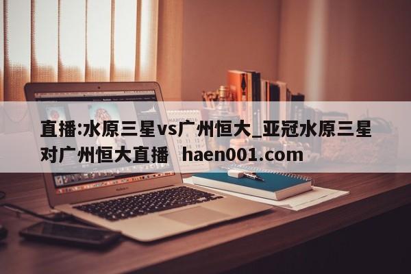 直播:水原三星vs广州恒大_亚冠水原三星对广州恒大直播 haen001.com