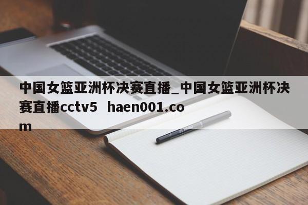 中国女篮亚洲杯决赛直播_中国女篮亚洲杯决赛直播cctv5  haen001.com