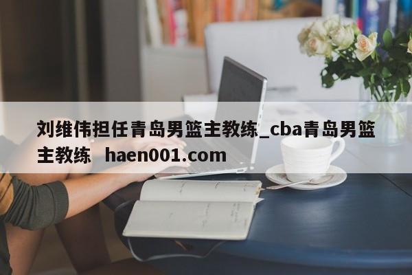 刘维伟担任青岛男篮主教练_cba青岛男篮主教练 haen001.com