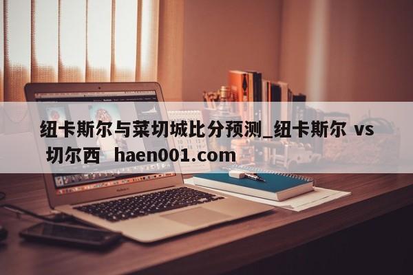 纽卡斯尔与菜切城比分预测_纽卡斯尔 vs 切尔西 haen001.com