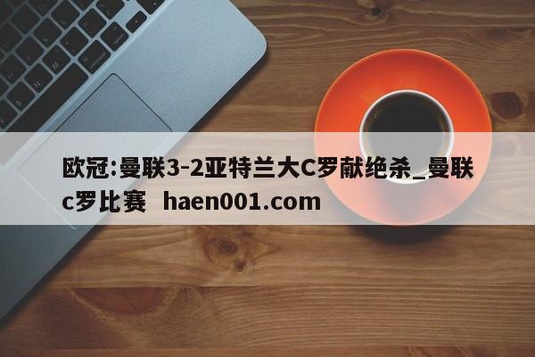 欧冠:曼联3-2亚特兰大C罗献绝杀_曼联c罗比赛 haen001.com