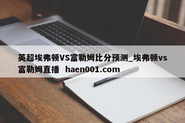 英超埃弗顿VS富勒姆比分预测_埃弗顿vs富勒姆直播  haen001.com