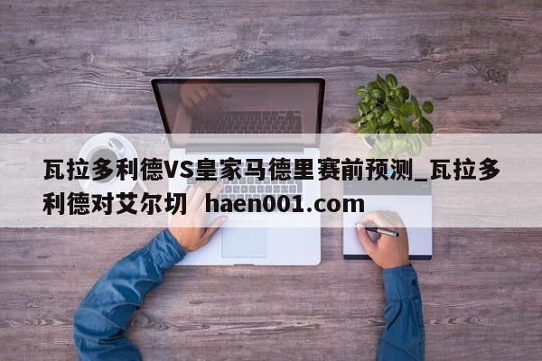 瓦拉多利德VS皇家马德里赛前预测_瓦拉多利德对艾尔切 haen001.com
