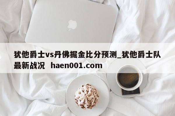 犹他爵士vs丹佛掘金比分预测_犹他爵士队最新战况 haen001.com