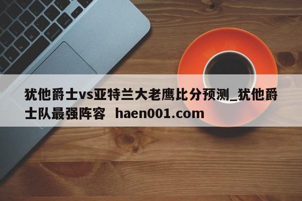犹他爵士vs亚特兰大老鹰比分预测_犹他爵士队最强阵容 haen001.com