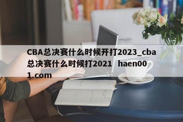 CBA总决赛什么时候开打2023_cba总决赛什么时候打2021  haen001.com