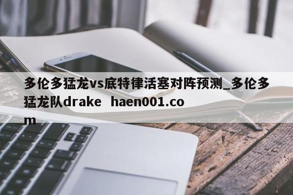 多伦多猛龙vs底特律活塞对阵预测_多伦多猛龙队drake haen001.com