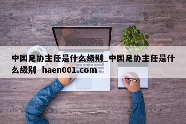 中国足协主任是什么级别_中国足协主任是什么级别 haen001.com