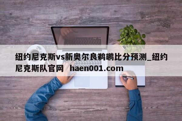 纽约尼克斯vs新奥尔良鹈鹕比分预测_纽约尼克斯队官网  haen001.com