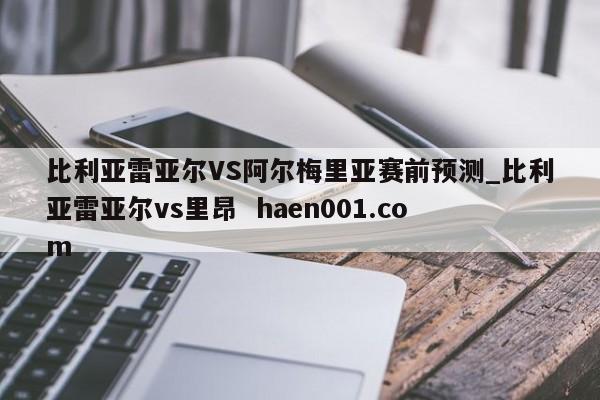 比利亚雷亚尔VS阿尔梅里亚赛前预测_比利亚雷亚尔vs里昂 haen001.com
