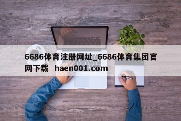 6686体育注册网址_6686体育集团官网下载 haen001.com