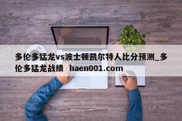多伦多猛龙vs波士顿凯尔特人比分预测_多伦多猛龙战绩  haen001.com