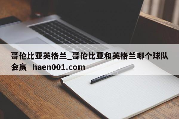 哥伦比亚英格兰_哥伦比亚和英格兰哪个球队会赢  haen001.com