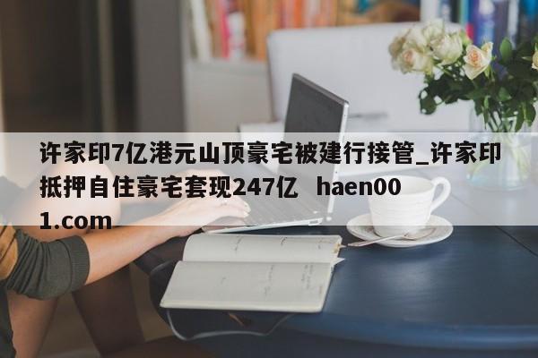许家印7亿港元山顶豪宅被建行接管_许家印抵押自住豪宅套现247亿  haen001.com