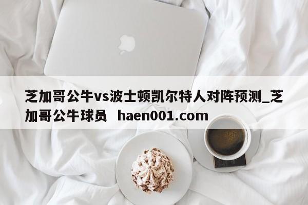 芝加哥公牛vs波士顿凯尔特人对阵预测_芝加哥公牛球员 haen001.com